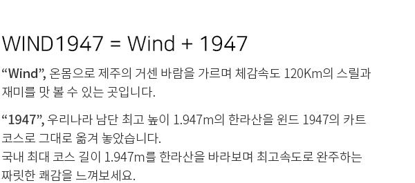 
WIND1947 = Wind + 1947
“Wind”, 온몸으로 제주의 거센 바람을 가르며 체감속도 120Km의 스릴과
재미를 맛 볼 수 있는 곳입니다.
“1947”, 우리나라 남단 최고 높이 1.947m의 한라산을 윈드 1947의 카트
코스로 그대로 옮겨 놓았습니다.
국내 최대 코스 길이 1.947m를 한라산을 바라보며 최고속도로 완주하는
짜릿한 쾌감을 느껴보세요.
